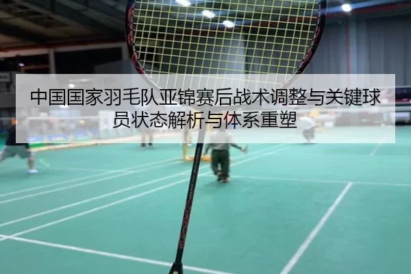 中国国家羽毛队亚锦赛后战术调整与关键球员状态解析与体系重塑