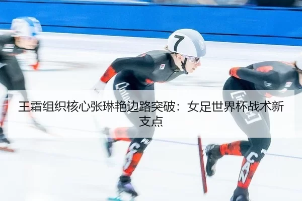 王霜组织核心张琳艳边路突破：女足世界杯战术新支点